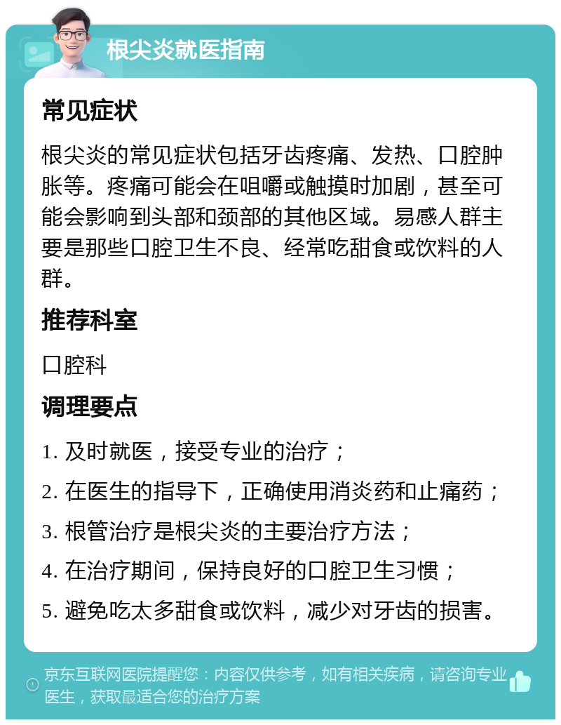 根尖炎就医指南 常见症状 根尖炎的常见症状包括牙齿疼痛、发热、口腔肿胀等。疼痛可能会在咀嚼或触摸时加剧，甚至可能会影响到头部和颈部的其他区域。易感人群主要是那些口腔卫生不良、经常吃甜食或饮料的人群。 推荐科室 口腔科 调理要点 1. 及时就医，接受专业的治疗； 2. 在医生的指导下，正确使用消炎药和止痛药； 3. 根管治疗是根尖炎的主要治疗方法； 4. 在治疗期间，保持良好的口腔卫生习惯； 5. 避免吃太多甜食或饮料，减少对牙齿的损害。