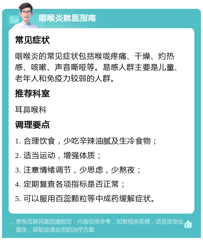 咽喉炎就医指南 常见症状 咽喉炎的常见症状包括喉咙疼痛、干燥、灼热感、咳嗽、声音嘶哑等。易感人群主要是儿童、老年人和免疫力较弱的人群。 推荐科室 耳鼻喉科 调理要点 1. 合理饮食，少吃辛辣油腻及生冷食物； 2. 适当运动，增强体质； 3. 注意情绪调节，少思虑，少熬夜； 4. 定期复查各项指标是否正常； 5. 可以服用百蕊颗粒等中成药缓解症状。