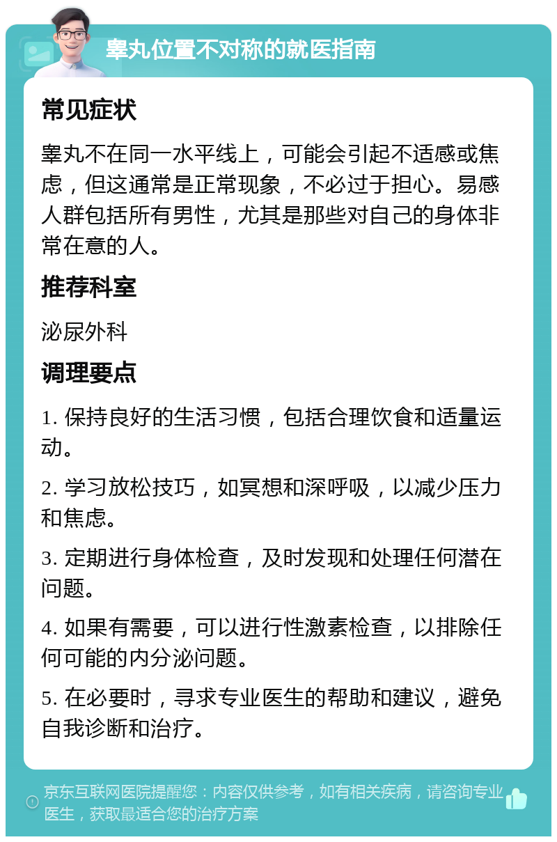 睾丸位置不对称的就医指南 常见症状 睾丸不在同一水平线上，可能会引起不适感或焦虑，但这通常是正常现象，不必过于担心。易感人群包括所有男性，尤其是那些对自己的身体非常在意的人。 推荐科室 泌尿外科 调理要点 1. 保持良好的生活习惯，包括合理饮食和适量运动。 2. 学习放松技巧，如冥想和深呼吸，以减少压力和焦虑。 3. 定期进行身体检查，及时发现和处理任何潜在问题。 4. 如果有需要，可以进行性激素检查，以排除任何可能的内分泌问题。 5. 在必要时，寻求专业医生的帮助和建议，避免自我诊断和治疗。