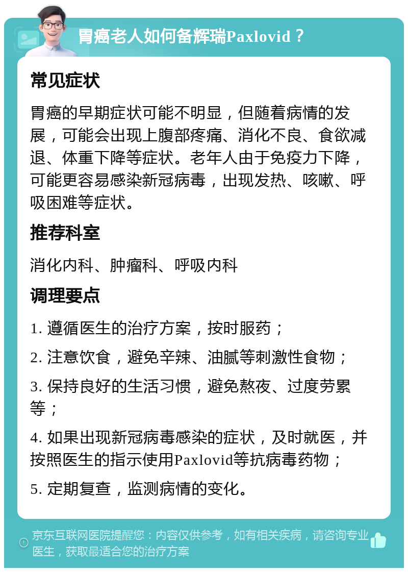 胃癌老人如何备辉瑞Paxlovid？ 常见症状 胃癌的早期症状可能不明显，但随着病情的发展，可能会出现上腹部疼痛、消化不良、食欲减退、体重下降等症状。老年人由于免疫力下降，可能更容易感染新冠病毒，出现发热、咳嗽、呼吸困难等症状。 推荐科室 消化内科、肿瘤科、呼吸内科 调理要点 1. 遵循医生的治疗方案，按时服药； 2. 注意饮食，避免辛辣、油腻等刺激性食物； 3. 保持良好的生活习惯，避免熬夜、过度劳累等； 4. 如果出现新冠病毒感染的症状，及时就医，并按照医生的指示使用Paxlovid等抗病毒药物； 5. 定期复查，监测病情的变化。