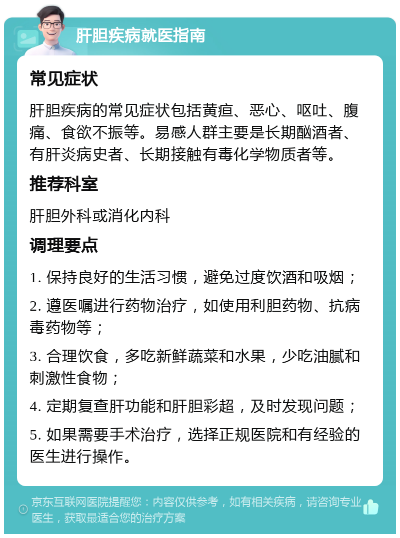 肝胆疾病就医指南 常见症状 肝胆疾病的常见症状包括黄疸、恶心、呕吐、腹痛、食欲不振等。易感人群主要是长期酗酒者、有肝炎病史者、长期接触有毒化学物质者等。 推荐科室 肝胆外科或消化内科 调理要点 1. 保持良好的生活习惯，避免过度饮酒和吸烟； 2. 遵医嘱进行药物治疗，如使用利胆药物、抗病毒药物等； 3. 合理饮食，多吃新鲜蔬菜和水果，少吃油腻和刺激性食物； 4. 定期复查肝功能和肝胆彩超，及时发现问题； 5. 如果需要手术治疗，选择正规医院和有经验的医生进行操作。