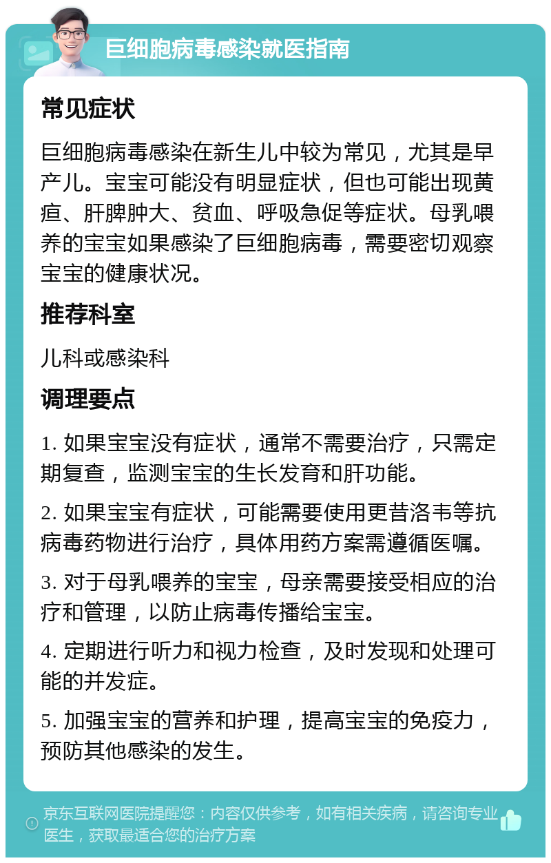 巨细胞病毒感染就医指南 常见症状 巨细胞病毒感染在新生儿中较为常见，尤其是早产儿。宝宝可能没有明显症状，但也可能出现黄疸、肝脾肿大、贫血、呼吸急促等症状。母乳喂养的宝宝如果感染了巨细胞病毒，需要密切观察宝宝的健康状况。 推荐科室 儿科或感染科 调理要点 1. 如果宝宝没有症状，通常不需要治疗，只需定期复查，监测宝宝的生长发育和肝功能。 2. 如果宝宝有症状，可能需要使用更昔洛韦等抗病毒药物进行治疗，具体用药方案需遵循医嘱。 3. 对于母乳喂养的宝宝，母亲需要接受相应的治疗和管理，以防止病毒传播给宝宝。 4. 定期进行听力和视力检查，及时发现和处理可能的并发症。 5. 加强宝宝的营养和护理，提高宝宝的免疫力，预防其他感染的发生。