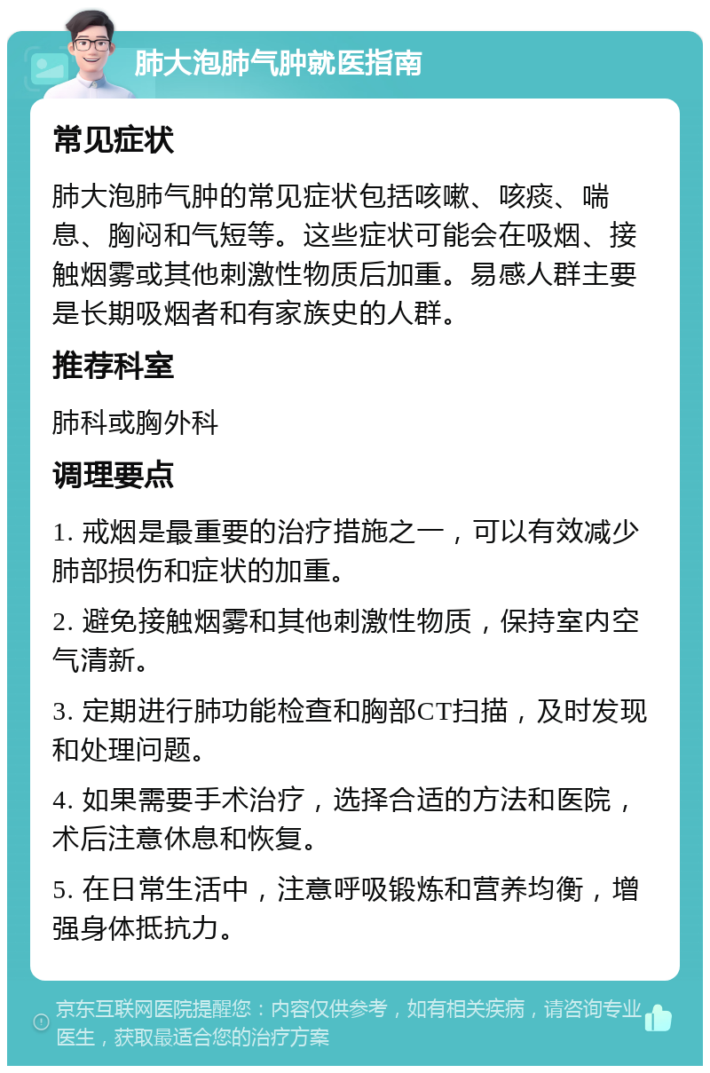 肺大泡肺气肿就医指南 常见症状 肺大泡肺气肿的常见症状包括咳嗽、咳痰、喘息、胸闷和气短等。这些症状可能会在吸烟、接触烟雾或其他刺激性物质后加重。易感人群主要是长期吸烟者和有家族史的人群。 推荐科室 肺科或胸外科 调理要点 1. 戒烟是最重要的治疗措施之一，可以有效减少肺部损伤和症状的加重。 2. 避免接触烟雾和其他刺激性物质，保持室内空气清新。 3. 定期进行肺功能检查和胸部CT扫描，及时发现和处理问题。 4. 如果需要手术治疗，选择合适的方法和医院，术后注意休息和恢复。 5. 在日常生活中，注意呼吸锻炼和营养均衡，增强身体抵抗力。