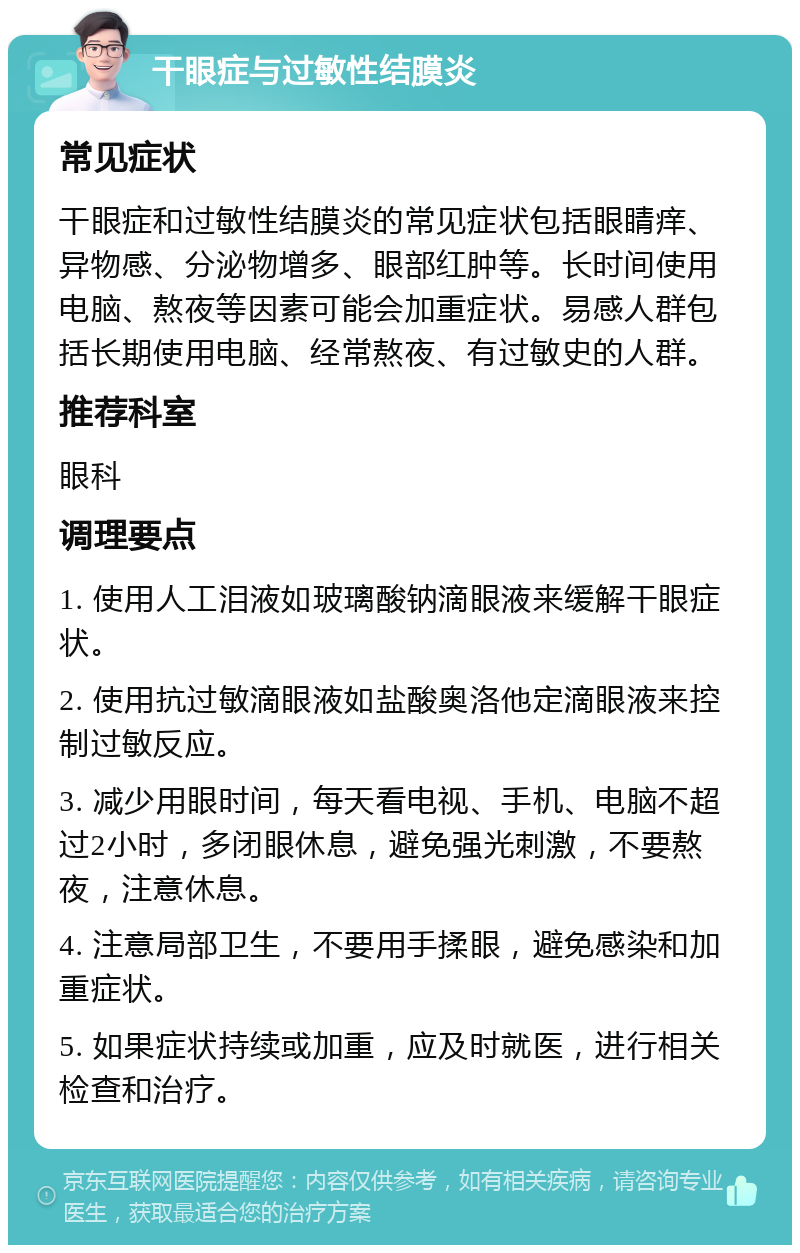 干眼症与过敏性结膜炎 常见症状 干眼症和过敏性结膜炎的常见症状包括眼睛痒、异物感、分泌物增多、眼部红肿等。长时间使用电脑、熬夜等因素可能会加重症状。易感人群包括长期使用电脑、经常熬夜、有过敏史的人群。 推荐科室 眼科 调理要点 1. 使用人工泪液如玻璃酸钠滴眼液来缓解干眼症状。 2. 使用抗过敏滴眼液如盐酸奥洛他定滴眼液来控制过敏反应。 3. 减少用眼时间，每天看电视、手机、电脑不超过2小时，多闭眼休息，避免强光刺激，不要熬夜，注意休息。 4. 注意局部卫生，不要用手揉眼，避免感染和加重症状。 5. 如果症状持续或加重，应及时就医，进行相关检查和治疗。