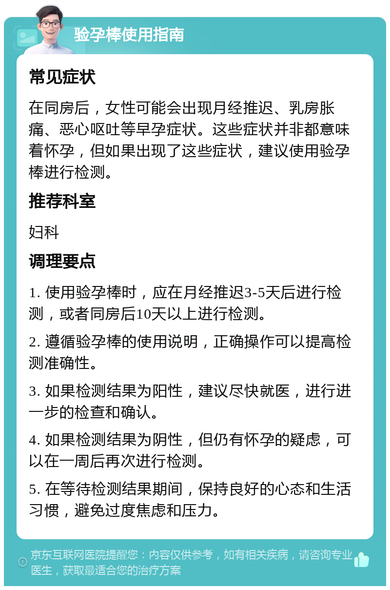 验孕棒使用指南 常见症状 在同房后，女性可能会出现月经推迟、乳房胀痛、恶心呕吐等早孕症状。这些症状并非都意味着怀孕，但如果出现了这些症状，建议使用验孕棒进行检测。 推荐科室 妇科 调理要点 1. 使用验孕棒时，应在月经推迟3-5天后进行检测，或者同房后10天以上进行检测。 2. 遵循验孕棒的使用说明，正确操作可以提高检测准确性。 3. 如果检测结果为阳性，建议尽快就医，进行进一步的检查和确认。 4. 如果检测结果为阴性，但仍有怀孕的疑虑，可以在一周后再次进行检测。 5. 在等待检测结果期间，保持良好的心态和生活习惯，避免过度焦虑和压力。