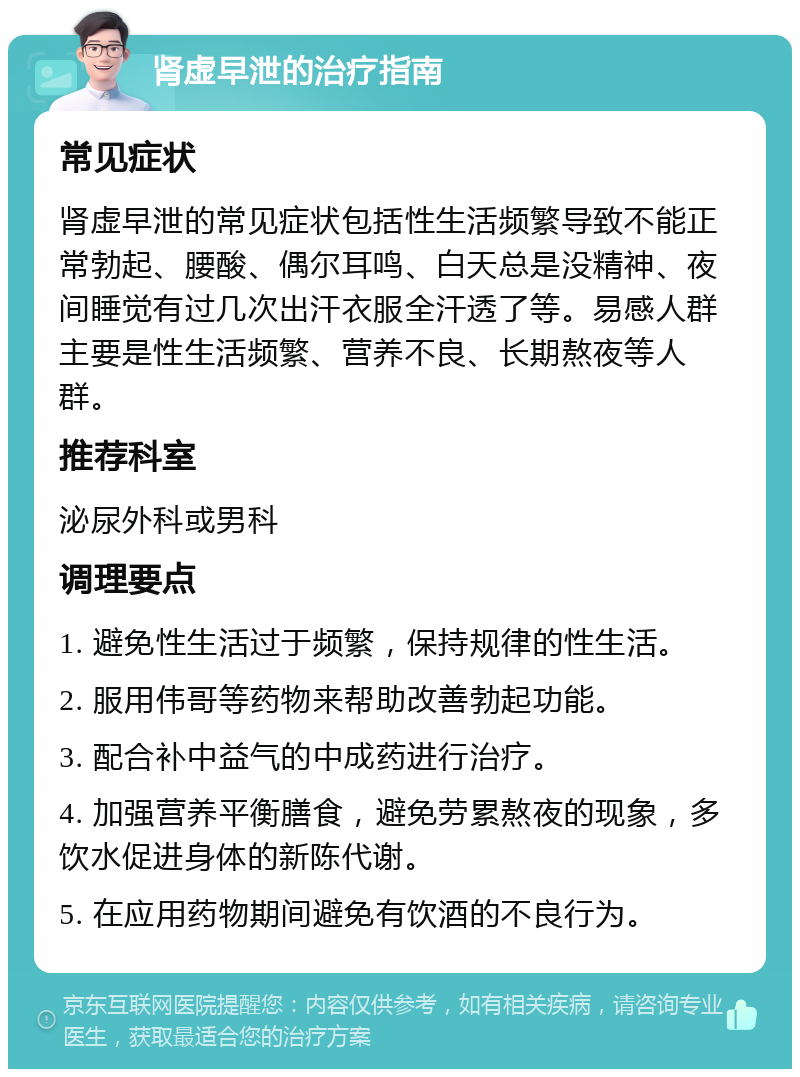 肾虚早泄的治疗指南 常见症状 肾虚早泄的常见症状包括性生活频繁导致不能正常勃起、腰酸、偶尔耳鸣、白天总是没精神、夜间睡觉有过几次出汗衣服全汗透了等。易感人群主要是性生活频繁、营养不良、长期熬夜等人群。 推荐科室 泌尿外科或男科 调理要点 1. 避免性生活过于频繁，保持规律的性生活。 2. 服用伟哥等药物来帮助改善勃起功能。 3. 配合补中益气的中成药进行治疗。 4. 加强营养平衡膳食，避免劳累熬夜的现象，多饮水促进身体的新陈代谢。 5. 在应用药物期间避免有饮酒的不良行为。