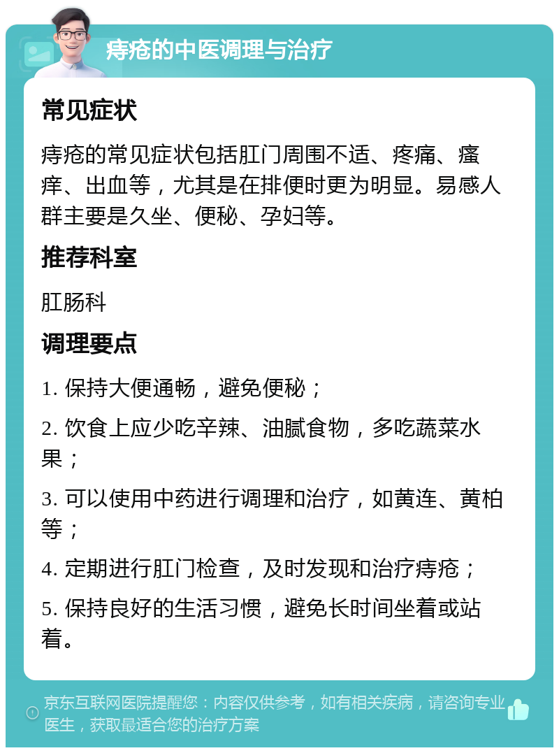 痔疮的中医调理与治疗 常见症状 痔疮的常见症状包括肛门周围不适、疼痛、瘙痒、出血等，尤其是在排便时更为明显。易感人群主要是久坐、便秘、孕妇等。 推荐科室 肛肠科 调理要点 1. 保持大便通畅，避免便秘； 2. 饮食上应少吃辛辣、油腻食物，多吃蔬菜水果； 3. 可以使用中药进行调理和治疗，如黄连、黄柏等； 4. 定期进行肛门检查，及时发现和治疗痔疮； 5. 保持良好的生活习惯，避免长时间坐着或站着。