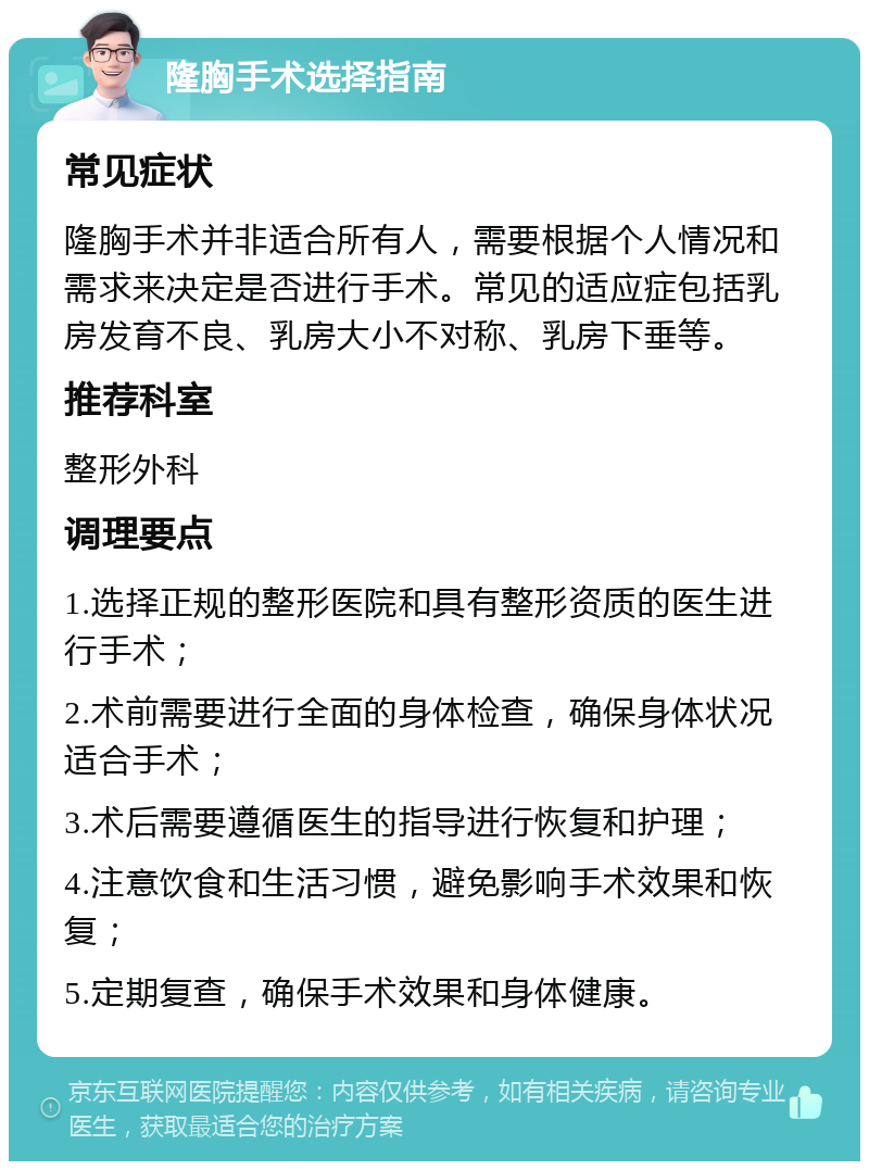 隆胸手术选择指南 常见症状 隆胸手术并非适合所有人，需要根据个人情况和需求来决定是否进行手术。常见的适应症包括乳房发育不良、乳房大小不对称、乳房下垂等。 推荐科室 整形外科 调理要点 1.选择正规的整形医院和具有整形资质的医生进行手术； 2.术前需要进行全面的身体检查，确保身体状况适合手术； 3.术后需要遵循医生的指导进行恢复和护理； 4.注意饮食和生活习惯，避免影响手术效果和恢复； 5.定期复查，确保手术效果和身体健康。