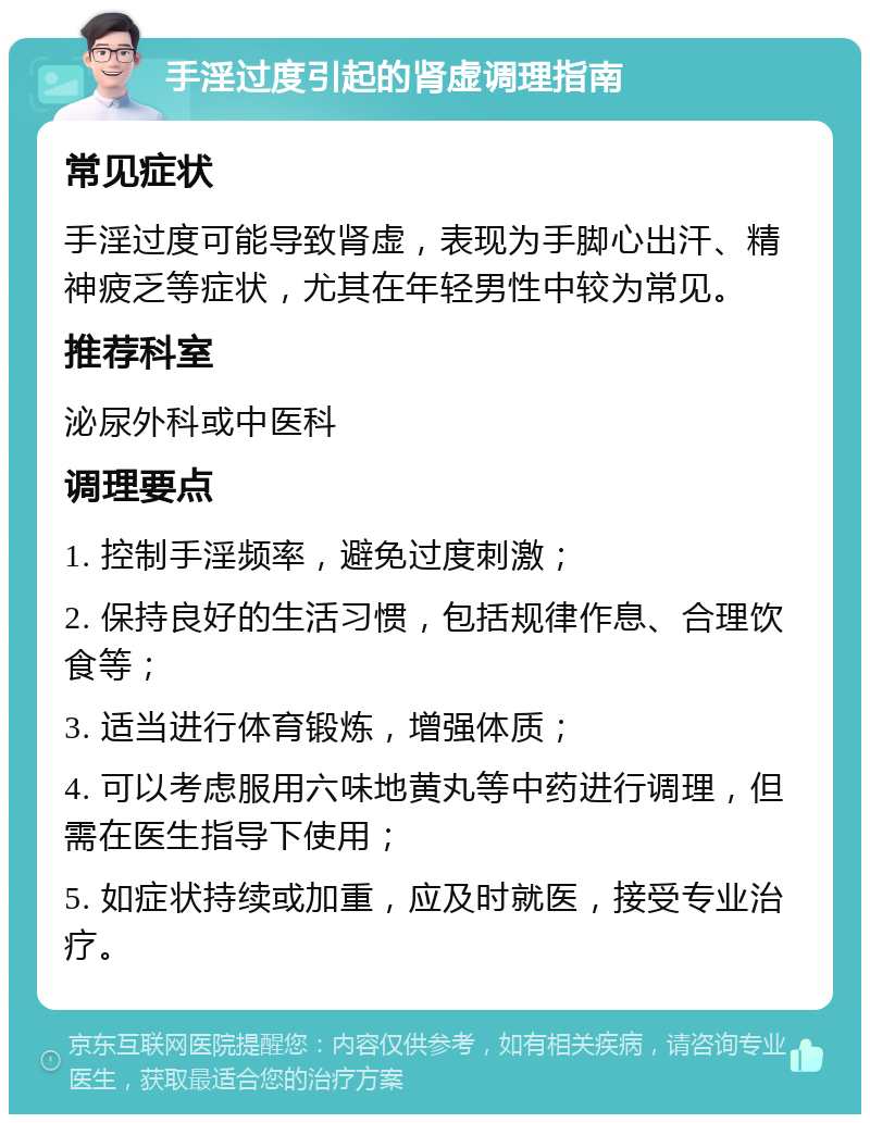 手淫过度引起的肾虚调理指南 常见症状 手淫过度可能导致肾虚，表现为手脚心出汗、精神疲乏等症状，尤其在年轻男性中较为常见。 推荐科室 泌尿外科或中医科 调理要点 1. 控制手淫频率，避免过度刺激； 2. 保持良好的生活习惯，包括规律作息、合理饮食等； 3. 适当进行体育锻炼，增强体质； 4. 可以考虑服用六味地黄丸等中药进行调理，但需在医生指导下使用； 5. 如症状持续或加重，应及时就医，接受专业治疗。