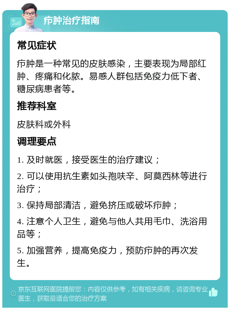 疖肿治疗指南 常见症状 疖肿是一种常见的皮肤感染，主要表现为局部红肿、疼痛和化脓。易感人群包括免疫力低下者、糖尿病患者等。 推荐科室 皮肤科或外科 调理要点 1. 及时就医，接受医生的治疗建议； 2. 可以使用抗生素如头孢呋辛、阿莫西林等进行治疗； 3. 保持局部清洁，避免挤压或破坏疖肿； 4. 注意个人卫生，避免与他人共用毛巾、洗浴用品等； 5. 加强营养，提高免疫力，预防疖肿的再次发生。