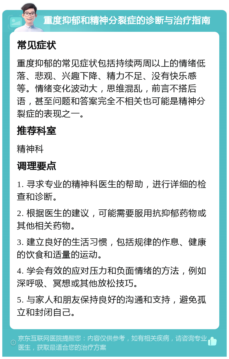 重度抑郁和精神分裂症的诊断与治疗指南 常见症状 重度抑郁的常见症状包括持续两周以上的情绪低落、悲观、兴趣下降、精力不足、没有快乐感等。情绪变化波动大，思维混乱，前言不搭后语，甚至问题和答案完全不相关也可能是精神分裂症的表现之一。 推荐科室 精神科 调理要点 1. 寻求专业的精神科医生的帮助，进行详细的检查和诊断。 2. 根据医生的建议，可能需要服用抗抑郁药物或其他相关药物。 3. 建立良好的生活习惯，包括规律的作息、健康的饮食和适量的运动。 4. 学会有效的应对压力和负面情绪的方法，例如深呼吸、冥想或其他放松技巧。 5. 与家人和朋友保持良好的沟通和支持，避免孤立和封闭自己。