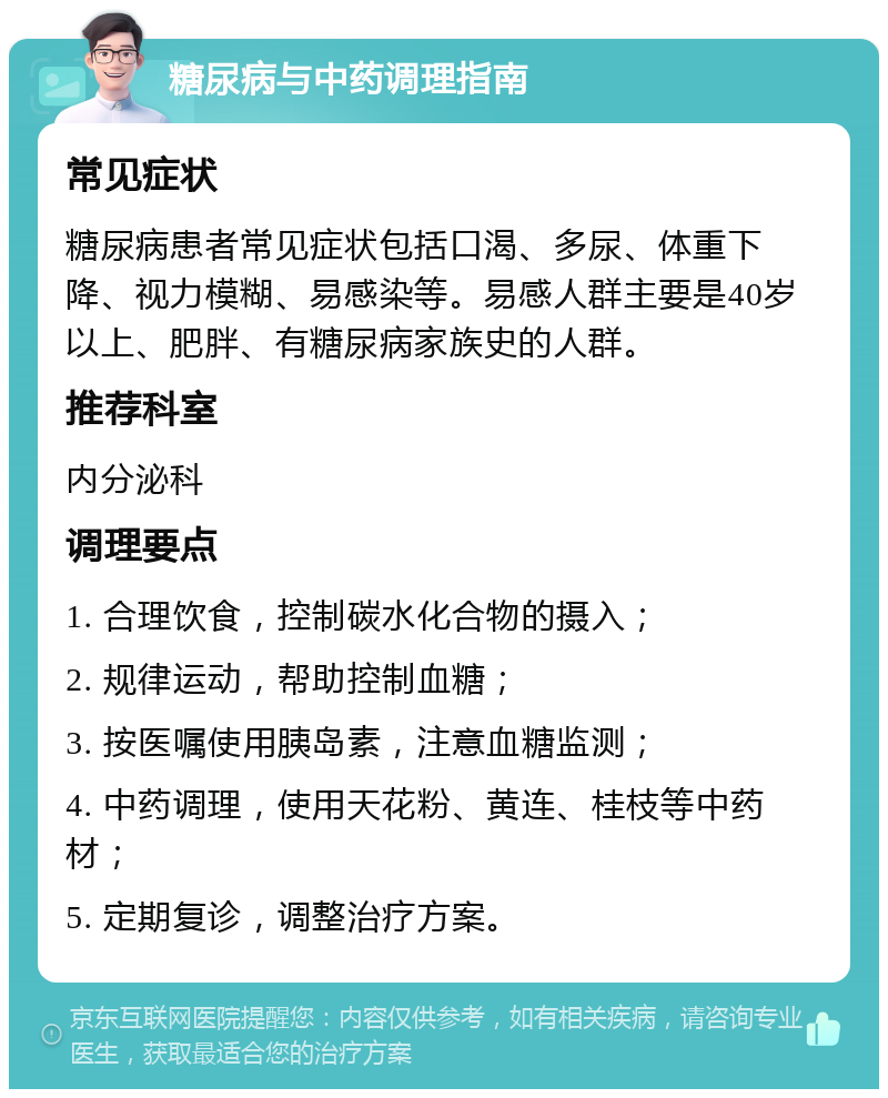 糖尿病与中药调理指南 常见症状 糖尿病患者常见症状包括口渴、多尿、体重下降、视力模糊、易感染等。易感人群主要是40岁以上、肥胖、有糖尿病家族史的人群。 推荐科室 内分泌科 调理要点 1. 合理饮食，控制碳水化合物的摄入； 2. 规律运动，帮助控制血糖； 3. 按医嘱使用胰岛素，注意血糖监测； 4. 中药调理，使用天花粉、黄连、桂枝等中药材； 5. 定期复诊，调整治疗方案。