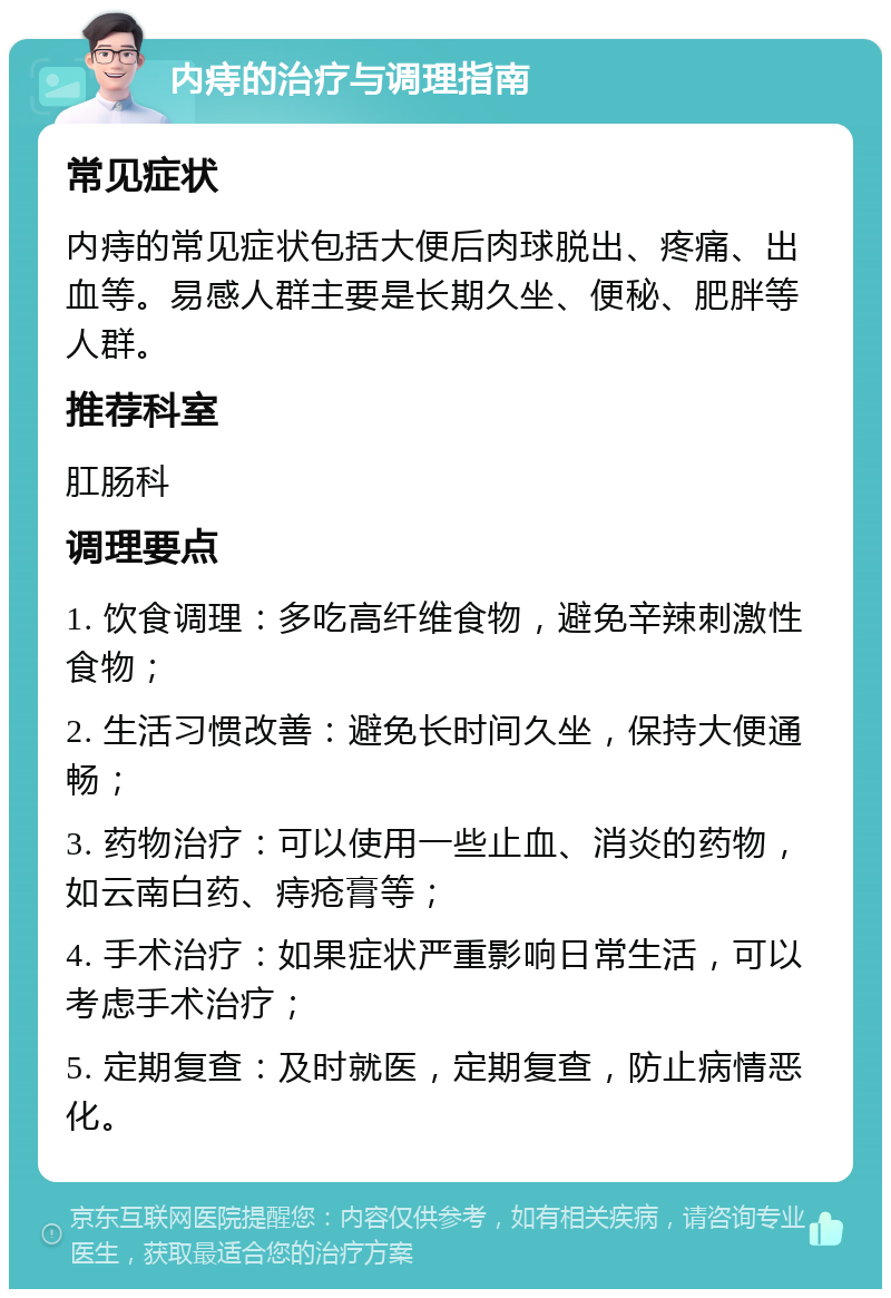 内痔的治疗与调理指南 常见症状 内痔的常见症状包括大便后肉球脱出、疼痛、出血等。易感人群主要是长期久坐、便秘、肥胖等人群。 推荐科室 肛肠科 调理要点 1. 饮食调理：多吃高纤维食物，避免辛辣刺激性食物； 2. 生活习惯改善：避免长时间久坐，保持大便通畅； 3. 药物治疗：可以使用一些止血、消炎的药物，如云南白药、痔疮膏等； 4. 手术治疗：如果症状严重影响日常生活，可以考虑手术治疗； 5. 定期复查：及时就医，定期复查，防止病情恶化。