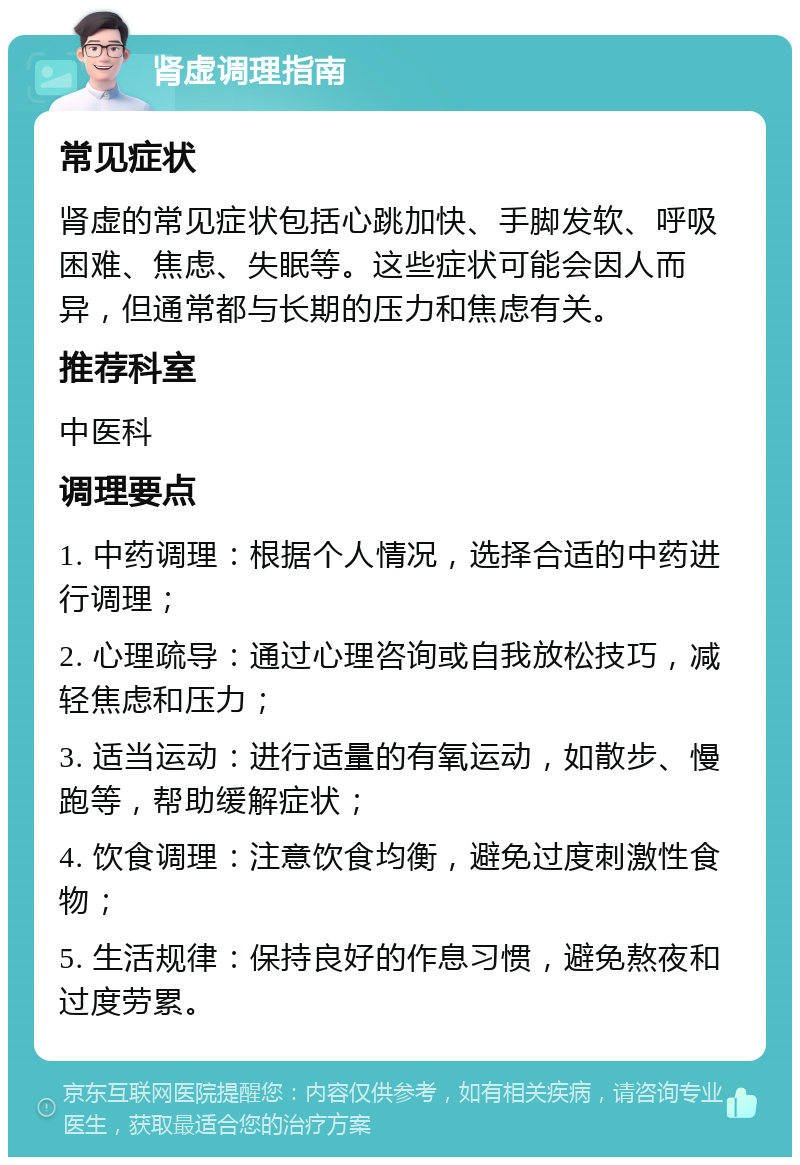 肾虚调理指南 常见症状 肾虚的常见症状包括心跳加快、手脚发软、呼吸困难、焦虑、失眠等。这些症状可能会因人而异，但通常都与长期的压力和焦虑有关。 推荐科室 中医科 调理要点 1. 中药调理：根据个人情况，选择合适的中药进行调理； 2. 心理疏导：通过心理咨询或自我放松技巧，减轻焦虑和压力； 3. 适当运动：进行适量的有氧运动，如散步、慢跑等，帮助缓解症状； 4. 饮食调理：注意饮食均衡，避免过度刺激性食物； 5. 生活规律：保持良好的作息习惯，避免熬夜和过度劳累。