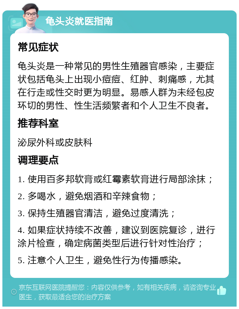 龟头炎就医指南 常见症状 龟头炎是一种常见的男性生殖器官感染，主要症状包括龟头上出现小痘痘、红肿、刺痛感，尤其在行走或性交时更为明显。易感人群为未经包皮环切的男性、性生活频繁者和个人卫生不良者。 推荐科室 泌尿外科或皮肤科 调理要点 1. 使用百多邦软膏或红霉素软膏进行局部涂抹； 2. 多喝水，避免烟酒和辛辣食物； 3. 保持生殖器官清洁，避免过度清洗； 4. 如果症状持续不改善，建议到医院复诊，进行涂片检查，确定病菌类型后进行针对性治疗； 5. 注意个人卫生，避免性行为传播感染。