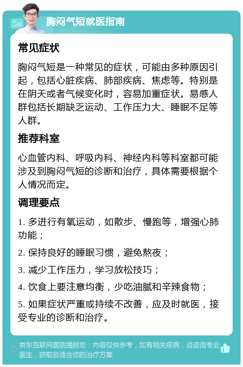 胸闷气短就医指南 常见症状 胸闷气短是一种常见的症状，可能由多种原因引起，包括心脏疾病、肺部疾病、焦虑等。特别是在阴天或者气候变化时，容易加重症状。易感人群包括长期缺乏运动、工作压力大、睡眠不足等人群。 推荐科室 心血管内科、呼吸内科、神经内科等科室都可能涉及到胸闷气短的诊断和治疗，具体需要根据个人情况而定。 调理要点 1. 多进行有氧运动，如散步、慢跑等，增强心肺功能； 2. 保持良好的睡眠习惯，避免熬夜； 3. 减少工作压力，学习放松技巧； 4. 饮食上要注意均衡，少吃油腻和辛辣食物； 5. 如果症状严重或持续不改善，应及时就医，接受专业的诊断和治疗。