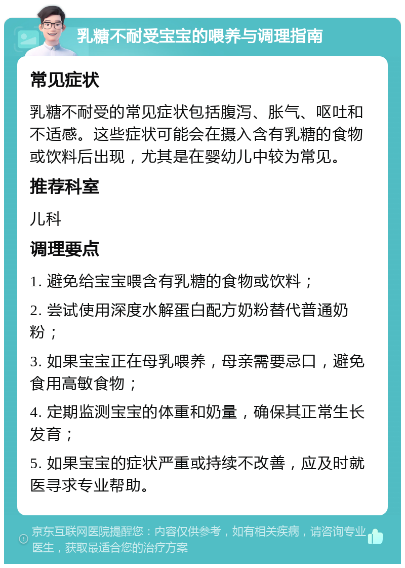 乳糖不耐受宝宝的喂养与调理指南 常见症状 乳糖不耐受的常见症状包括腹泻、胀气、呕吐和不适感。这些症状可能会在摄入含有乳糖的食物或饮料后出现，尤其是在婴幼儿中较为常见。 推荐科室 儿科 调理要点 1. 避免给宝宝喂含有乳糖的食物或饮料； 2. 尝试使用深度水解蛋白配方奶粉替代普通奶粉； 3. 如果宝宝正在母乳喂养，母亲需要忌口，避免食用高敏食物； 4. 定期监测宝宝的体重和奶量，确保其正常生长发育； 5. 如果宝宝的症状严重或持续不改善，应及时就医寻求专业帮助。