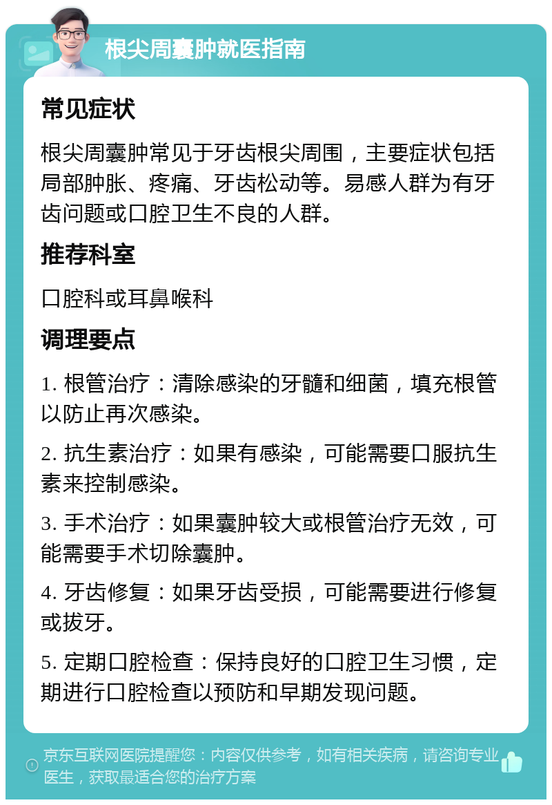 根尖周囊肿就医指南 常见症状 根尖周囊肿常见于牙齿根尖周围，主要症状包括局部肿胀、疼痛、牙齿松动等。易感人群为有牙齿问题或口腔卫生不良的人群。 推荐科室 口腔科或耳鼻喉科 调理要点 1. 根管治疗：清除感染的牙髓和细菌，填充根管以防止再次感染。 2. 抗生素治疗：如果有感染，可能需要口服抗生素来控制感染。 3. 手术治疗：如果囊肿较大或根管治疗无效，可能需要手术切除囊肿。 4. 牙齿修复：如果牙齿受损，可能需要进行修复或拔牙。 5. 定期口腔检查：保持良好的口腔卫生习惯，定期进行口腔检查以预防和早期发现问题。