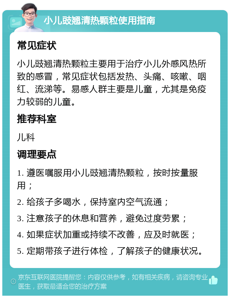 小儿豉翘清热颗粒使用指南 常见症状 小儿豉翘清热颗粒主要用于治疗小儿外感风热所致的感冒，常见症状包括发热、头痛、咳嗽、咽红、流涕等。易感人群主要是儿童，尤其是免疫力较弱的儿童。 推荐科室 儿科 调理要点 1. 遵医嘱服用小儿豉翘清热颗粒，按时按量服用； 2. 给孩子多喝水，保持室内空气流通； 3. 注意孩子的休息和营养，避免过度劳累； 4. 如果症状加重或持续不改善，应及时就医； 5. 定期带孩子进行体检，了解孩子的健康状况。