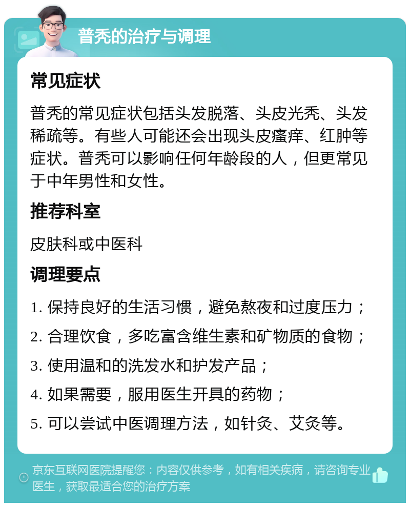 普秃的治疗与调理 常见症状 普秃的常见症状包括头发脱落、头皮光秃、头发稀疏等。有些人可能还会出现头皮瘙痒、红肿等症状。普秃可以影响任何年龄段的人，但更常见于中年男性和女性。 推荐科室 皮肤科或中医科 调理要点 1. 保持良好的生活习惯，避免熬夜和过度压力； 2. 合理饮食，多吃富含维生素和矿物质的食物； 3. 使用温和的洗发水和护发产品； 4. 如果需要，服用医生开具的药物； 5. 可以尝试中医调理方法，如针灸、艾灸等。