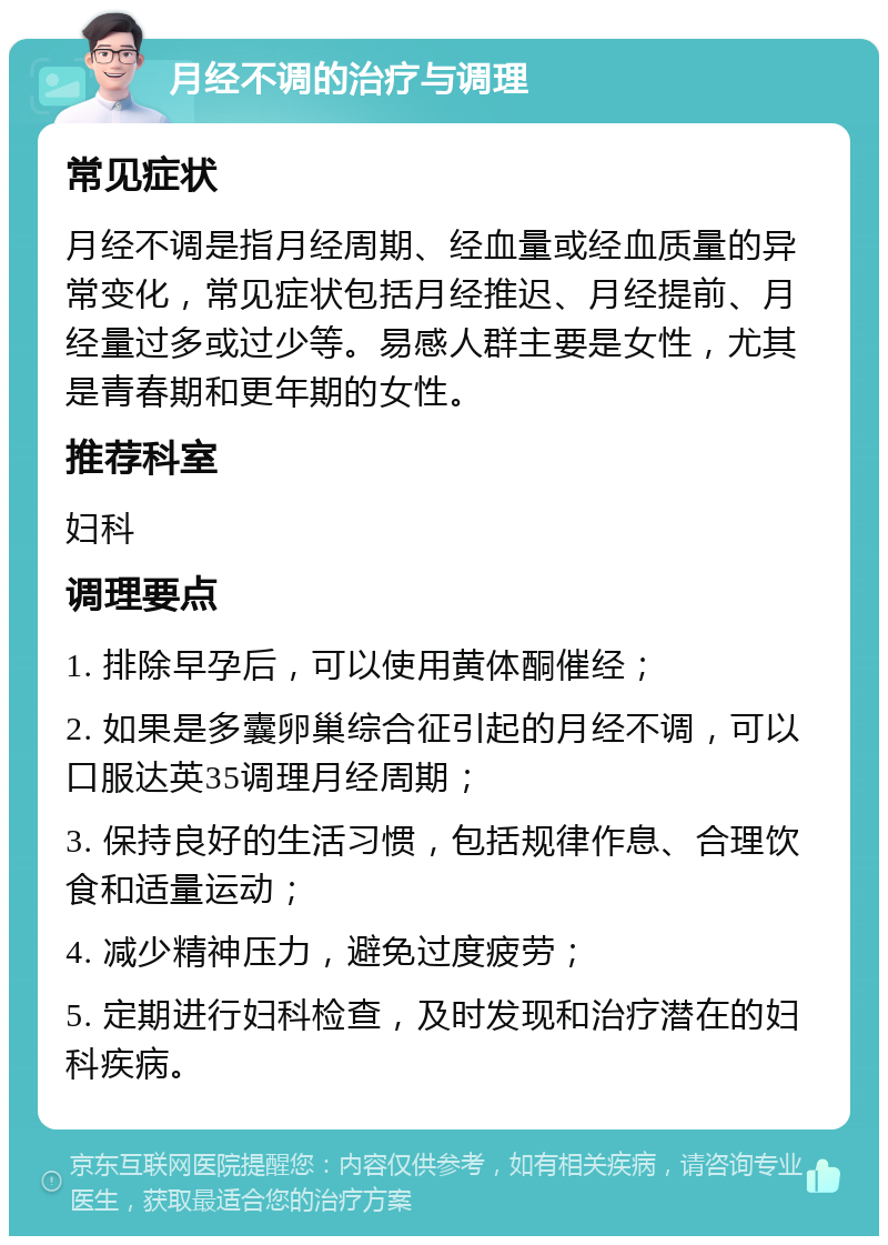 月经不调的治疗与调理 常见症状 月经不调是指月经周期、经血量或经血质量的异常变化，常见症状包括月经推迟、月经提前、月经量过多或过少等。易感人群主要是女性，尤其是青春期和更年期的女性。 推荐科室 妇科 调理要点 1. 排除早孕后，可以使用黄体酮催经； 2. 如果是多囊卵巢综合征引起的月经不调，可以口服达英35调理月经周期； 3. 保持良好的生活习惯，包括规律作息、合理饮食和适量运动； 4. 减少精神压力，避免过度疲劳； 5. 定期进行妇科检查，及时发现和治疗潜在的妇科疾病。