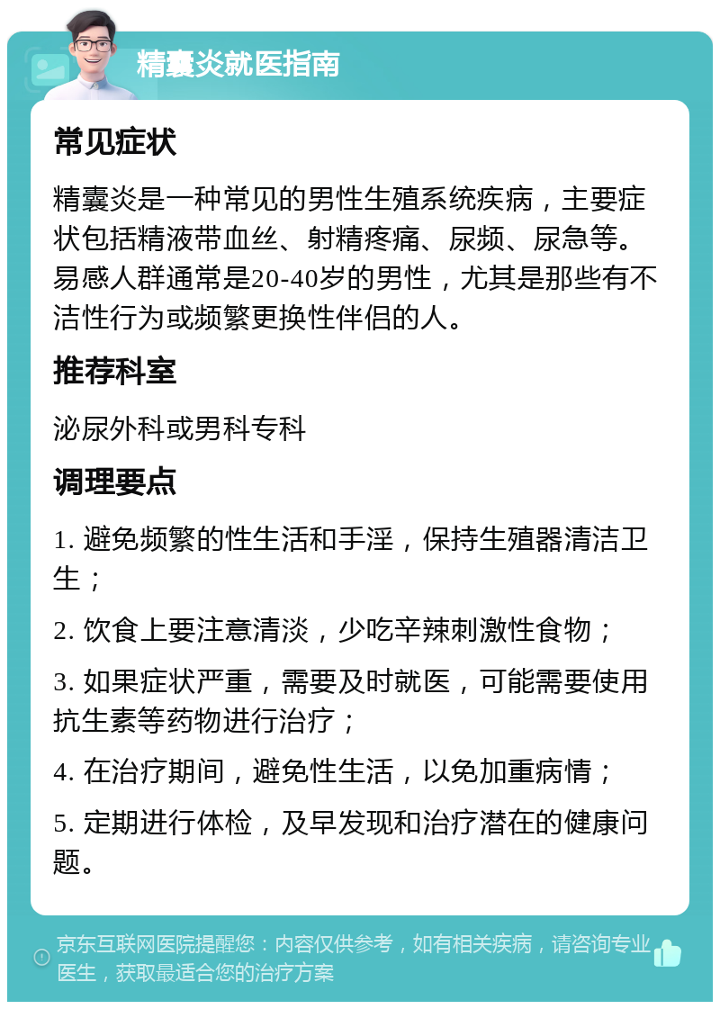 精囊炎就医指南 常见症状 精囊炎是一种常见的男性生殖系统疾病，主要症状包括精液带血丝、射精疼痛、尿频、尿急等。易感人群通常是20-40岁的男性，尤其是那些有不洁性行为或频繁更换性伴侣的人。 推荐科室 泌尿外科或男科专科 调理要点 1. 避免频繁的性生活和手淫，保持生殖器清洁卫生； 2. 饮食上要注意清淡，少吃辛辣刺激性食物； 3. 如果症状严重，需要及时就医，可能需要使用抗生素等药物进行治疗； 4. 在治疗期间，避免性生活，以免加重病情； 5. 定期进行体检，及早发现和治疗潜在的健康问题。