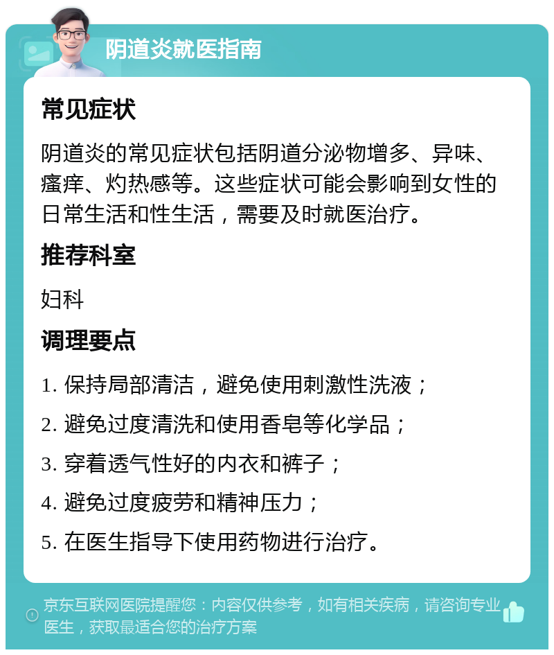 阴道炎就医指南 常见症状 阴道炎的常见症状包括阴道分泌物增多、异味、瘙痒、灼热感等。这些症状可能会影响到女性的日常生活和性生活，需要及时就医治疗。 推荐科室 妇科 调理要点 1. 保持局部清洁，避免使用刺激性洗液； 2. 避免过度清洗和使用香皂等化学品； 3. 穿着透气性好的内衣和裤子； 4. 避免过度疲劳和精神压力； 5. 在医生指导下使用药物进行治疗。