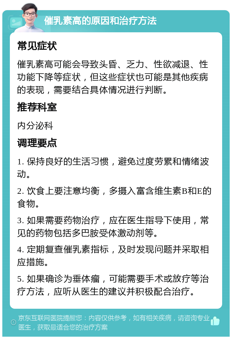 催乳素高的原因和治疗方法 常见症状 催乳素高可能会导致头昏、乏力、性欲减退、性功能下降等症状，但这些症状也可能是其他疾病的表现，需要结合具体情况进行判断。 推荐科室 内分泌科 调理要点 1. 保持良好的生活习惯，避免过度劳累和情绪波动。 2. 饮食上要注意均衡，多摄入富含维生素B和E的食物。 3. 如果需要药物治疗，应在医生指导下使用，常见的药物包括多巴胺受体激动剂等。 4. 定期复查催乳素指标，及时发现问题并采取相应措施。 5. 如果确诊为垂体瘤，可能需要手术或放疗等治疗方法，应听从医生的建议并积极配合治疗。