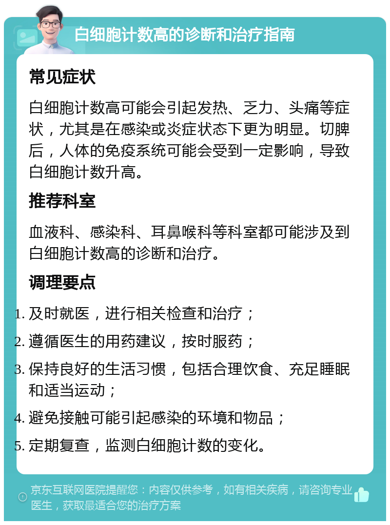 白细胞计数高的诊断和治疗指南 常见症状 白细胞计数高可能会引起发热、乏力、头痛等症状，尤其是在感染或炎症状态下更为明显。切脾后，人体的免疫系统可能会受到一定影响，导致白细胞计数升高。 推荐科室 血液科、感染科、耳鼻喉科等科室都可能涉及到白细胞计数高的诊断和治疗。 调理要点 及时就医，进行相关检查和治疗； 遵循医生的用药建议，按时服药； 保持良好的生活习惯，包括合理饮食、充足睡眠和适当运动； 避免接触可能引起感染的环境和物品； 定期复查，监测白细胞计数的变化。