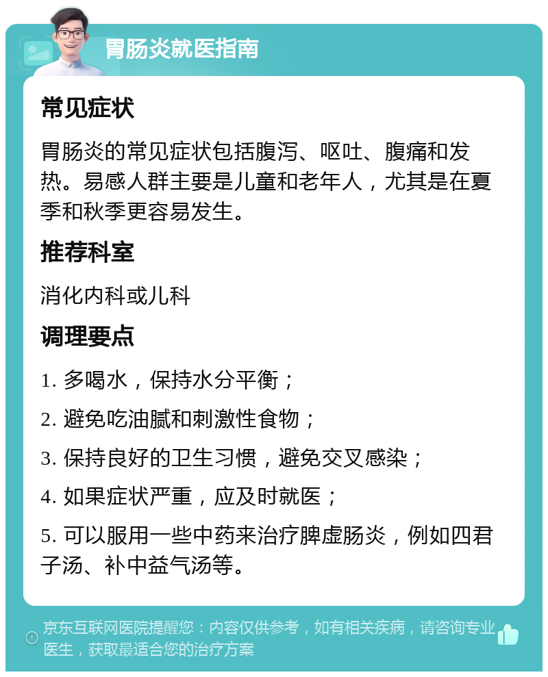 胃肠炎就医指南 常见症状 胃肠炎的常见症状包括腹泻、呕吐、腹痛和发热。易感人群主要是儿童和老年人，尤其是在夏季和秋季更容易发生。 推荐科室 消化内科或儿科 调理要点 1. 多喝水，保持水分平衡； 2. 避免吃油腻和刺激性食物； 3. 保持良好的卫生习惯，避免交叉感染； 4. 如果症状严重，应及时就医； 5. 可以服用一些中药来治疗脾虚肠炎，例如四君子汤、补中益气汤等。