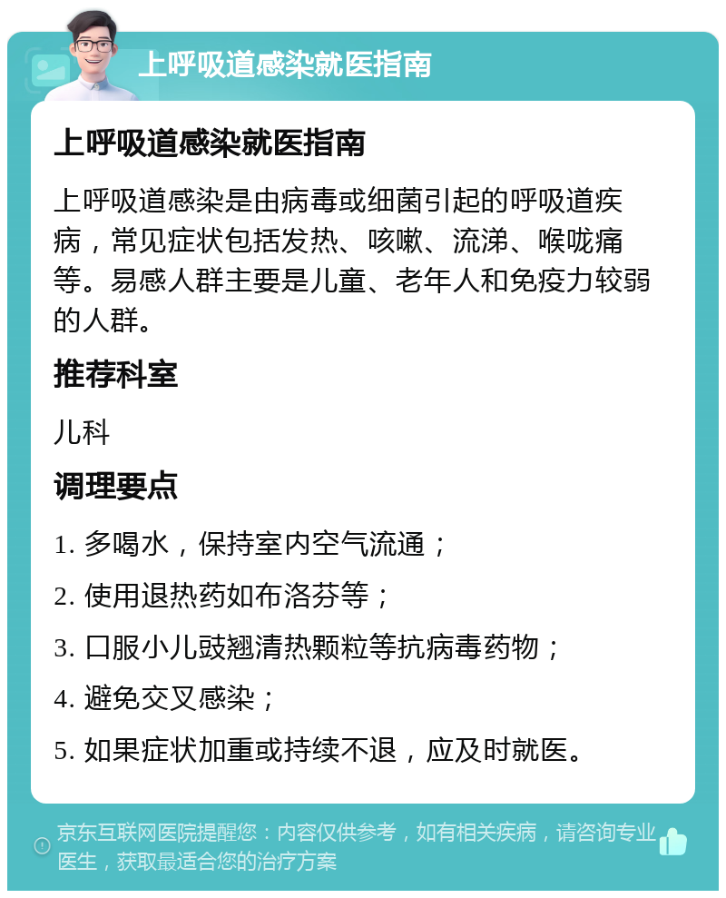 上呼吸道感染就医指南 上呼吸道感染就医指南 上呼吸道感染是由病毒或细菌引起的呼吸道疾病，常见症状包括发热、咳嗽、流涕、喉咙痛等。易感人群主要是儿童、老年人和免疫力较弱的人群。 推荐科室 儿科 调理要点 1. 多喝水，保持室内空气流通； 2. 使用退热药如布洛芬等； 3. 口服小儿豉翘清热颗粒等抗病毒药物； 4. 避免交叉感染； 5. 如果症状加重或持续不退，应及时就医。