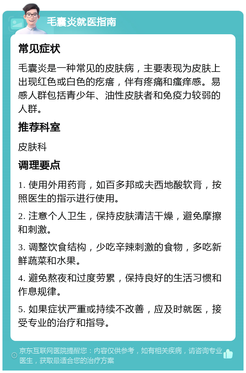 毛囊炎就医指南 常见症状 毛囊炎是一种常见的皮肤病，主要表现为皮肤上出现红色或白色的疙瘩，伴有疼痛和瘙痒感。易感人群包括青少年、油性皮肤者和免疫力较弱的人群。 推荐科室 皮肤科 调理要点 1. 使用外用药膏，如百多邦或夫西地酸软膏，按照医生的指示进行使用。 2. 注意个人卫生，保持皮肤清洁干燥，避免摩擦和刺激。 3. 调整饮食结构，少吃辛辣刺激的食物，多吃新鲜蔬菜和水果。 4. 避免熬夜和过度劳累，保持良好的生活习惯和作息规律。 5. 如果症状严重或持续不改善，应及时就医，接受专业的治疗和指导。