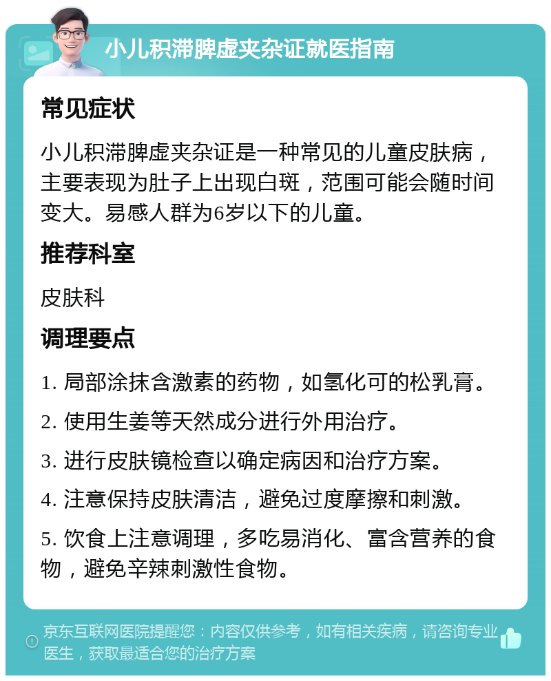 小儿积滞脾虚夹杂证就医指南 常见症状 小儿积滞脾虚夹杂证是一种常见的儿童皮肤病，主要表现为肚子上出现白斑，范围可能会随时间变大。易感人群为6岁以下的儿童。 推荐科室 皮肤科 调理要点 1. 局部涂抹含激素的药物，如氢化可的松乳膏。 2. 使用生姜等天然成分进行外用治疗。 3. 进行皮肤镜检查以确定病因和治疗方案。 4. 注意保持皮肤清洁，避免过度摩擦和刺激。 5. 饮食上注意调理，多吃易消化、富含营养的食物，避免辛辣刺激性食物。