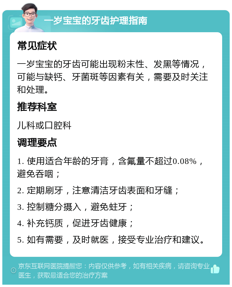 一岁宝宝的牙齿护理指南 常见症状 一岁宝宝的牙齿可能出现粉末性、发黑等情况，可能与缺钙、牙菌斑等因素有关，需要及时关注和处理。 推荐科室 儿科或口腔科 调理要点 1. 使用适合年龄的牙膏，含氟量不超过0.08%，避免吞咽； 2. 定期刷牙，注意清洁牙齿表面和牙缝； 3. 控制糖分摄入，避免蛀牙； 4. 补充钙质，促进牙齿健康； 5. 如有需要，及时就医，接受专业治疗和建议。