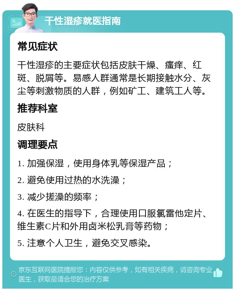 干性湿疹就医指南 常见症状 干性湿疹的主要症状包括皮肤干燥、瘙痒、红斑、脱屑等。易感人群通常是长期接触水分、灰尘等刺激物质的人群，例如矿工、建筑工人等。 推荐科室 皮肤科 调理要点 1. 加强保湿，使用身体乳等保湿产品； 2. 避免使用过热的水洗澡； 3. 减少搓澡的频率； 4. 在医生的指导下，合理使用口服氯雷他定片、维生素C片和外用卤米松乳膏等药物； 5. 注意个人卫生，避免交叉感染。