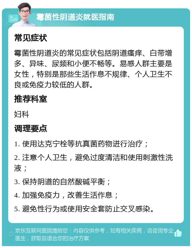 霉菌性阴道炎就医指南 常见症状 霉菌性阴道炎的常见症状包括阴道瘙痒、白带增多、异味、尿频和小便不畅等。易感人群主要是女性，特别是那些生活作息不规律、个人卫生不良或免疫力较低的人群。 推荐科室 妇科 调理要点 1. 使用达克宁栓等抗真菌药物进行治疗； 2. 注意个人卫生，避免过度清洁和使用刺激性洗液； 3. 保持阴道的自然酸碱平衡； 4. 加强免疫力，改善生活作息； 5. 避免性行为或使用安全套防止交叉感染。