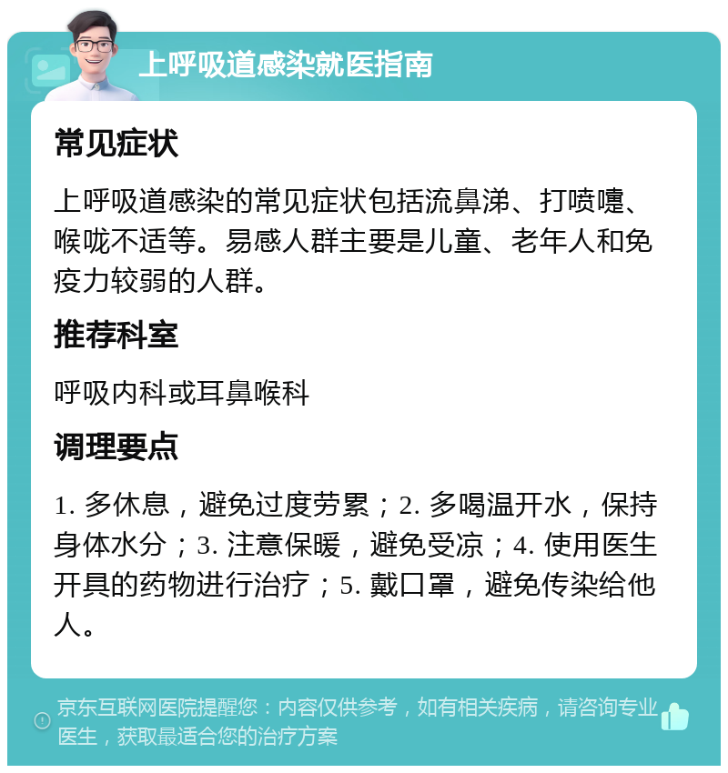 上呼吸道感染就医指南 常见症状 上呼吸道感染的常见症状包括流鼻涕、打喷嚏、喉咙不适等。易感人群主要是儿童、老年人和免疫力较弱的人群。 推荐科室 呼吸内科或耳鼻喉科 调理要点 1. 多休息，避免过度劳累；2. 多喝温开水，保持身体水分；3. 注意保暖，避免受凉；4. 使用医生开具的药物进行治疗；5. 戴口罩，避免传染给他人。