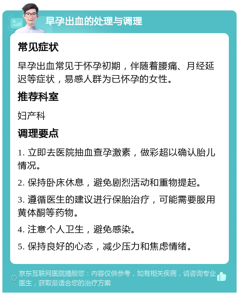 早孕出血的处理与调理 常见症状 早孕出血常见于怀孕初期，伴随着腰痛、月经延迟等症状，易感人群为已怀孕的女性。 推荐科室 妇产科 调理要点 1. 立即去医院抽血查孕激素，做彩超以确认胎儿情况。 2. 保持卧床休息，避免剧烈活动和重物提起。 3. 遵循医生的建议进行保胎治疗，可能需要服用黄体酮等药物。 4. 注意个人卫生，避免感染。 5. 保持良好的心态，减少压力和焦虑情绪。