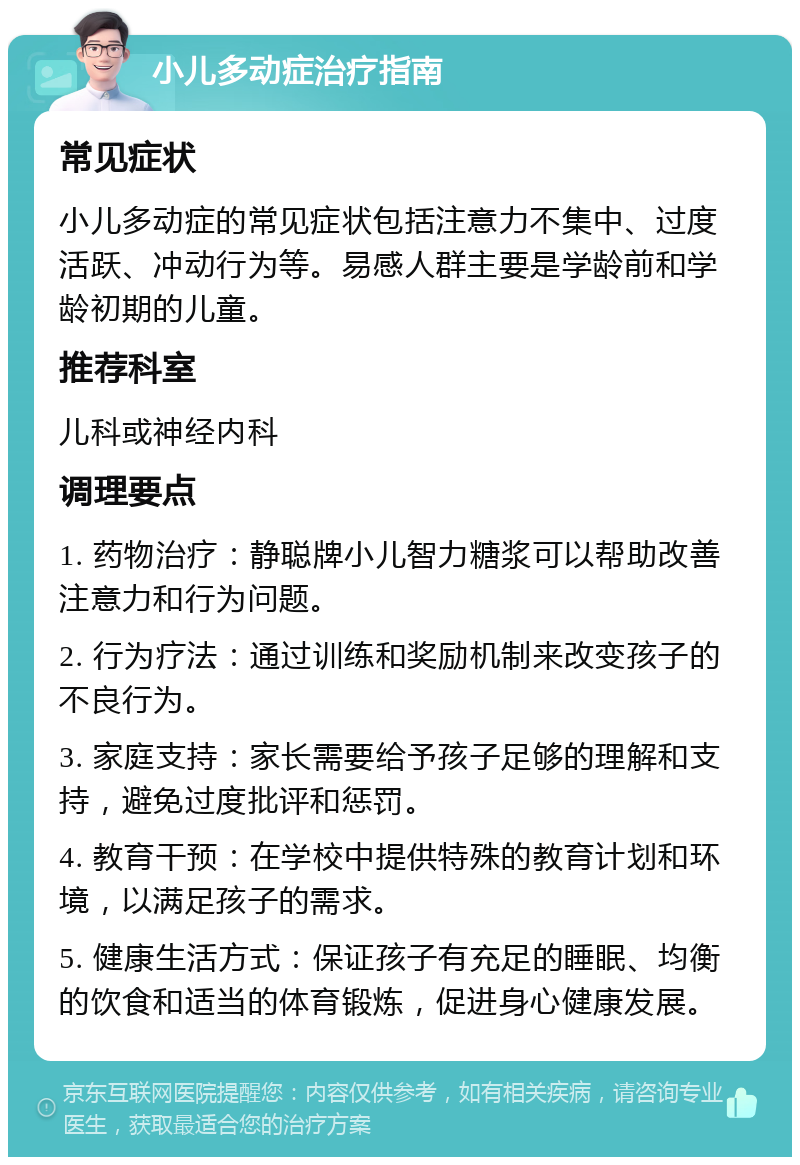 小儿多动症治疗指南 常见症状 小儿多动症的常见症状包括注意力不集中、过度活跃、冲动行为等。易感人群主要是学龄前和学龄初期的儿童。 推荐科室 儿科或神经内科 调理要点 1. 药物治疗：静聪牌小儿智力糖浆可以帮助改善注意力和行为问题。 2. 行为疗法：通过训练和奖励机制来改变孩子的不良行为。 3. 家庭支持：家长需要给予孩子足够的理解和支持，避免过度批评和惩罚。 4. 教育干预：在学校中提供特殊的教育计划和环境，以满足孩子的需求。 5. 健康生活方式：保证孩子有充足的睡眠、均衡的饮食和适当的体育锻炼，促进身心健康发展。