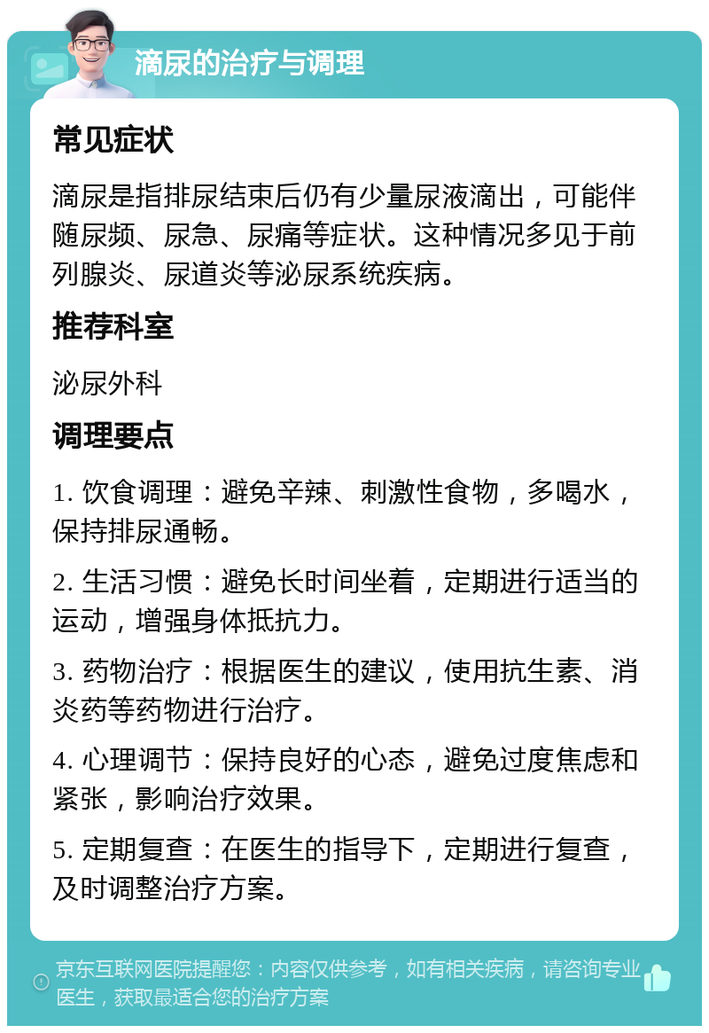 滴尿的治疗与调理 常见症状 滴尿是指排尿结束后仍有少量尿液滴出，可能伴随尿频、尿急、尿痛等症状。这种情况多见于前列腺炎、尿道炎等泌尿系统疾病。 推荐科室 泌尿外科 调理要点 1. 饮食调理：避免辛辣、刺激性食物，多喝水，保持排尿通畅。 2. 生活习惯：避免长时间坐着，定期进行适当的运动，增强身体抵抗力。 3. 药物治疗：根据医生的建议，使用抗生素、消炎药等药物进行治疗。 4. 心理调节：保持良好的心态，避免过度焦虑和紧张，影响治疗效果。 5. 定期复查：在医生的指导下，定期进行复查，及时调整治疗方案。