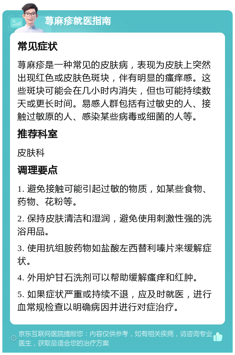 荨麻疹就医指南 常见症状 荨麻疹是一种常见的皮肤病，表现为皮肤上突然出现红色或皮肤色斑块，伴有明显的瘙痒感。这些斑块可能会在几小时内消失，但也可能持续数天或更长时间。易感人群包括有过敏史的人、接触过敏原的人、感染某些病毒或细菌的人等。 推荐科室 皮肤科 调理要点 1. 避免接触可能引起过敏的物质，如某些食物、药物、花粉等。 2. 保持皮肤清洁和湿润，避免使用刺激性强的洗浴用品。 3. 使用抗组胺药物如盐酸左西替利嗪片来缓解症状。 4. 外用炉甘石洗剂可以帮助缓解瘙痒和红肿。 5. 如果症状严重或持续不退，应及时就医，进行血常规检查以明确病因并进行对症治疗。