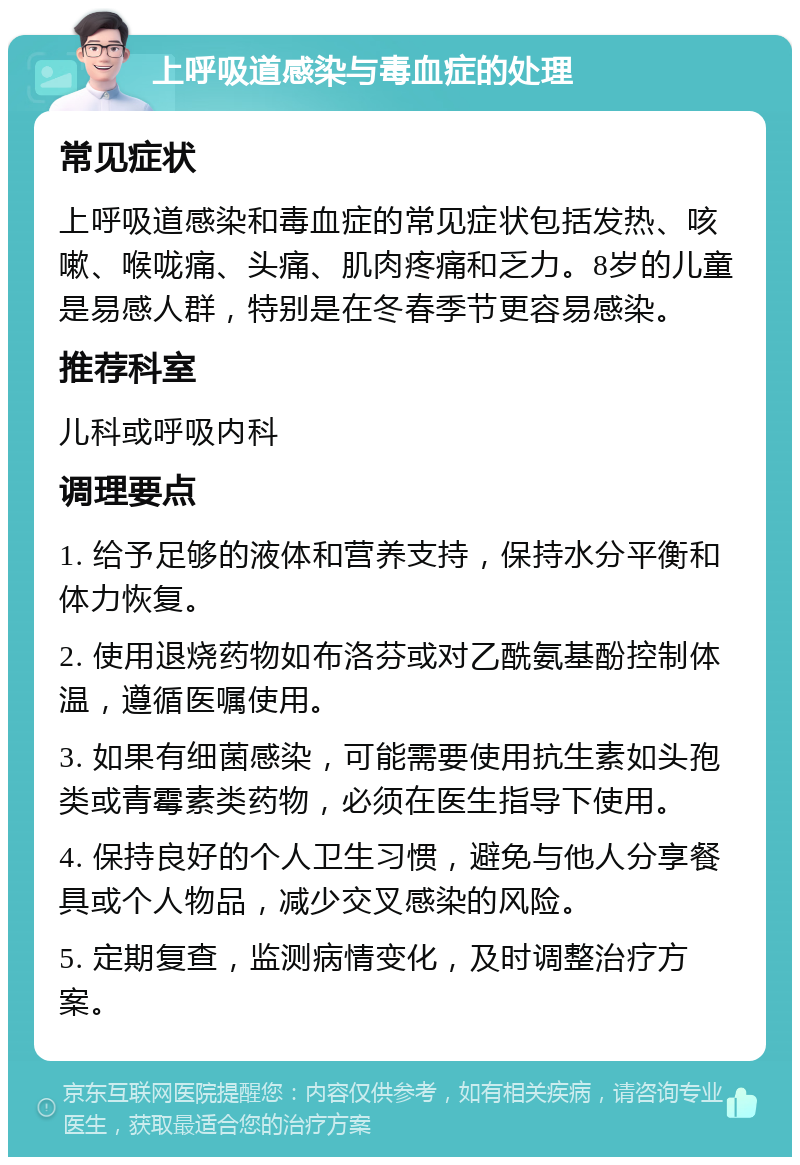 上呼吸道感染与毒血症的处理 常见症状 上呼吸道感染和毒血症的常见症状包括发热、咳嗽、喉咙痛、头痛、肌肉疼痛和乏力。8岁的儿童是易感人群，特别是在冬春季节更容易感染。 推荐科室 儿科或呼吸内科 调理要点 1. 给予足够的液体和营养支持，保持水分平衡和体力恢复。 2. 使用退烧药物如布洛芬或对乙酰氨基酚控制体温，遵循医嘱使用。 3. 如果有细菌感染，可能需要使用抗生素如头孢类或青霉素类药物，必须在医生指导下使用。 4. 保持良好的个人卫生习惯，避免与他人分享餐具或个人物品，减少交叉感染的风险。 5. 定期复查，监测病情变化，及时调整治疗方案。