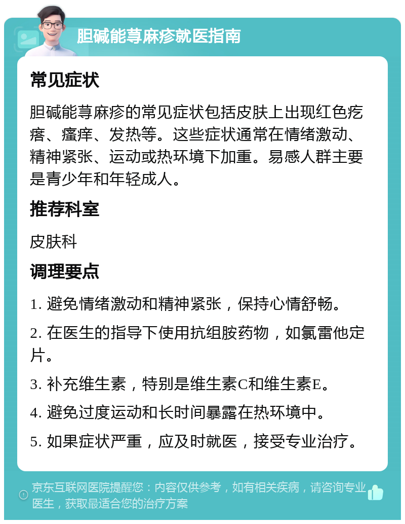 胆碱能荨麻疹就医指南 常见症状 胆碱能荨麻疹的常见症状包括皮肤上出现红色疙瘩、瘙痒、发热等。这些症状通常在情绪激动、精神紧张、运动或热环境下加重。易感人群主要是青少年和年轻成人。 推荐科室 皮肤科 调理要点 1. 避免情绪激动和精神紧张，保持心情舒畅。 2. 在医生的指导下使用抗组胺药物，如氯雷他定片。 3. 补充维生素，特别是维生素C和维生素E。 4. 避免过度运动和长时间暴露在热环境中。 5. 如果症状严重，应及时就医，接受专业治疗。