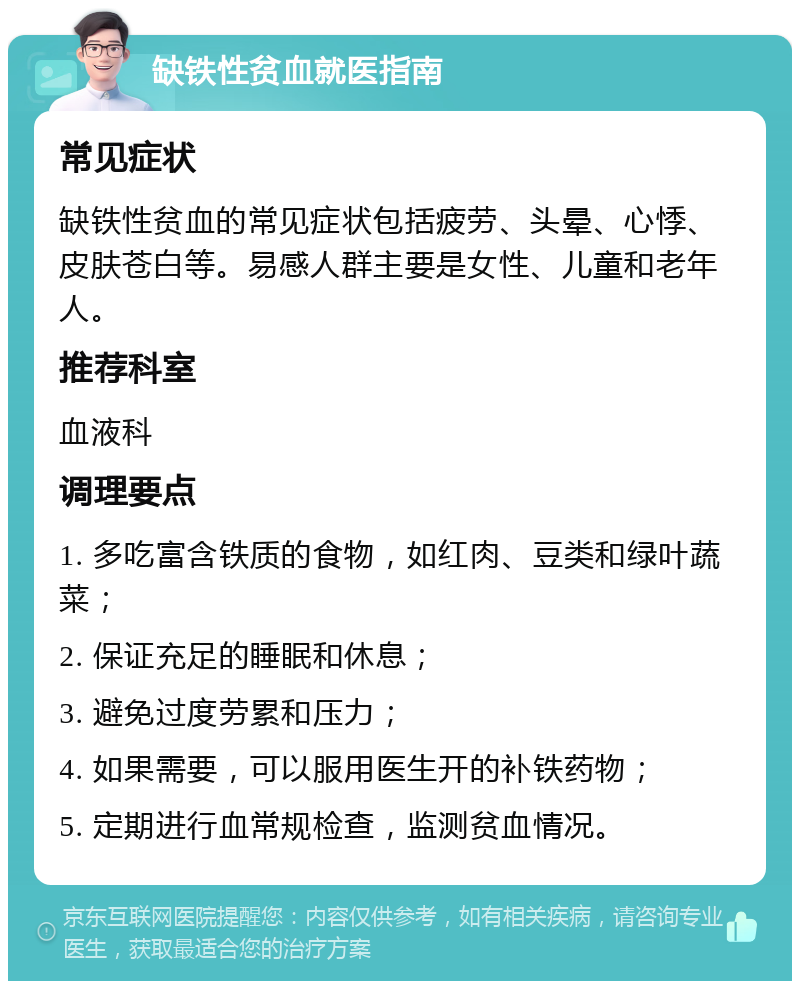 缺铁性贫血就医指南 常见症状 缺铁性贫血的常见症状包括疲劳、头晕、心悸、皮肤苍白等。易感人群主要是女性、儿童和老年人。 推荐科室 血液科 调理要点 1. 多吃富含铁质的食物，如红肉、豆类和绿叶蔬菜； 2. 保证充足的睡眠和休息； 3. 避免过度劳累和压力； 4. 如果需要，可以服用医生开的补铁药物； 5. 定期进行血常规检查，监测贫血情况。