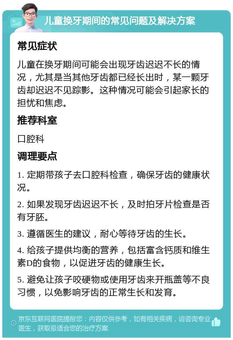 儿童换牙期间的常见问题及解决方案 常见症状 儿童在换牙期间可能会出现牙齿迟迟不长的情况，尤其是当其他牙齿都已经长出时，某一颗牙齿却迟迟不见踪影。这种情况可能会引起家长的担忧和焦虑。 推荐科室 口腔科 调理要点 1. 定期带孩子去口腔科检查，确保牙齿的健康状况。 2. 如果发现牙齿迟迟不长，及时拍牙片检查是否有牙胚。 3. 遵循医生的建议，耐心等待牙齿的生长。 4. 给孩子提供均衡的营养，包括富含钙质和维生素D的食物，以促进牙齿的健康生长。 5. 避免让孩子咬硬物或使用牙齿来开瓶盖等不良习惯，以免影响牙齿的正常生长和发育。