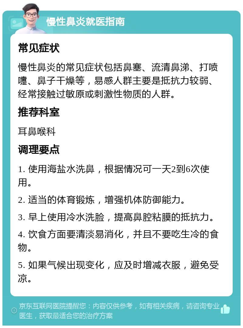 慢性鼻炎就医指南 常见症状 慢性鼻炎的常见症状包括鼻塞、流清鼻涕、打喷嚏、鼻子干燥等，易感人群主要是抵抗力较弱、经常接触过敏原或刺激性物质的人群。 推荐科室 耳鼻喉科 调理要点 1. 使用海盐水洗鼻，根据情况可一天2到6次使用。 2. 适当的体育锻炼，增强机体防御能力。 3. 早上使用冷水洗脸，提高鼻腔粘膜的抵抗力。 4. 饮食方面要清淡易消化，并且不要吃生冷的食物。 5. 如果气候出现变化，应及时增减衣服，避免受凉。