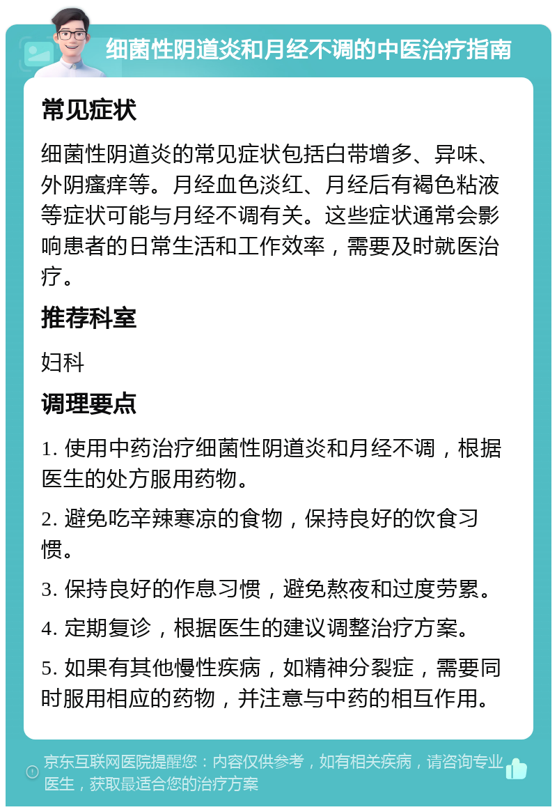 细菌性阴道炎和月经不调的中医治疗指南 常见症状 细菌性阴道炎的常见症状包括白带增多、异味、外阴瘙痒等。月经血色淡红、月经后有褐色粘液等症状可能与月经不调有关。这些症状通常会影响患者的日常生活和工作效率，需要及时就医治疗。 推荐科室 妇科 调理要点 1. 使用中药治疗细菌性阴道炎和月经不调，根据医生的处方服用药物。 2. 避免吃辛辣寒凉的食物，保持良好的饮食习惯。 3. 保持良好的作息习惯，避免熬夜和过度劳累。 4. 定期复诊，根据医生的建议调整治疗方案。 5. 如果有其他慢性疾病，如精神分裂症，需要同时服用相应的药物，并注意与中药的相互作用。