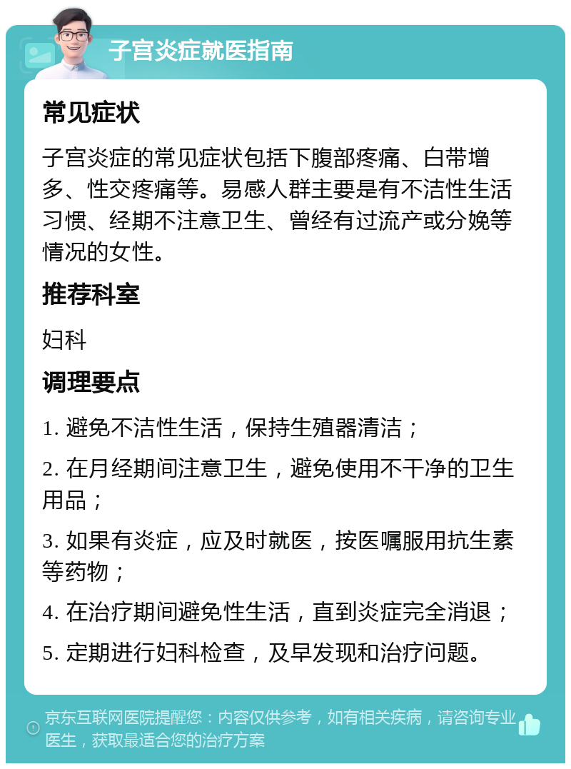 子宫炎症就医指南 常见症状 子宫炎症的常见症状包括下腹部疼痛、白带增多、性交疼痛等。易感人群主要是有不洁性生活习惯、经期不注意卫生、曾经有过流产或分娩等情况的女性。 推荐科室 妇科 调理要点 1. 避免不洁性生活，保持生殖器清洁； 2. 在月经期间注意卫生，避免使用不干净的卫生用品； 3. 如果有炎症，应及时就医，按医嘱服用抗生素等药物； 4. 在治疗期间避免性生活，直到炎症完全消退； 5. 定期进行妇科检查，及早发现和治疗问题。