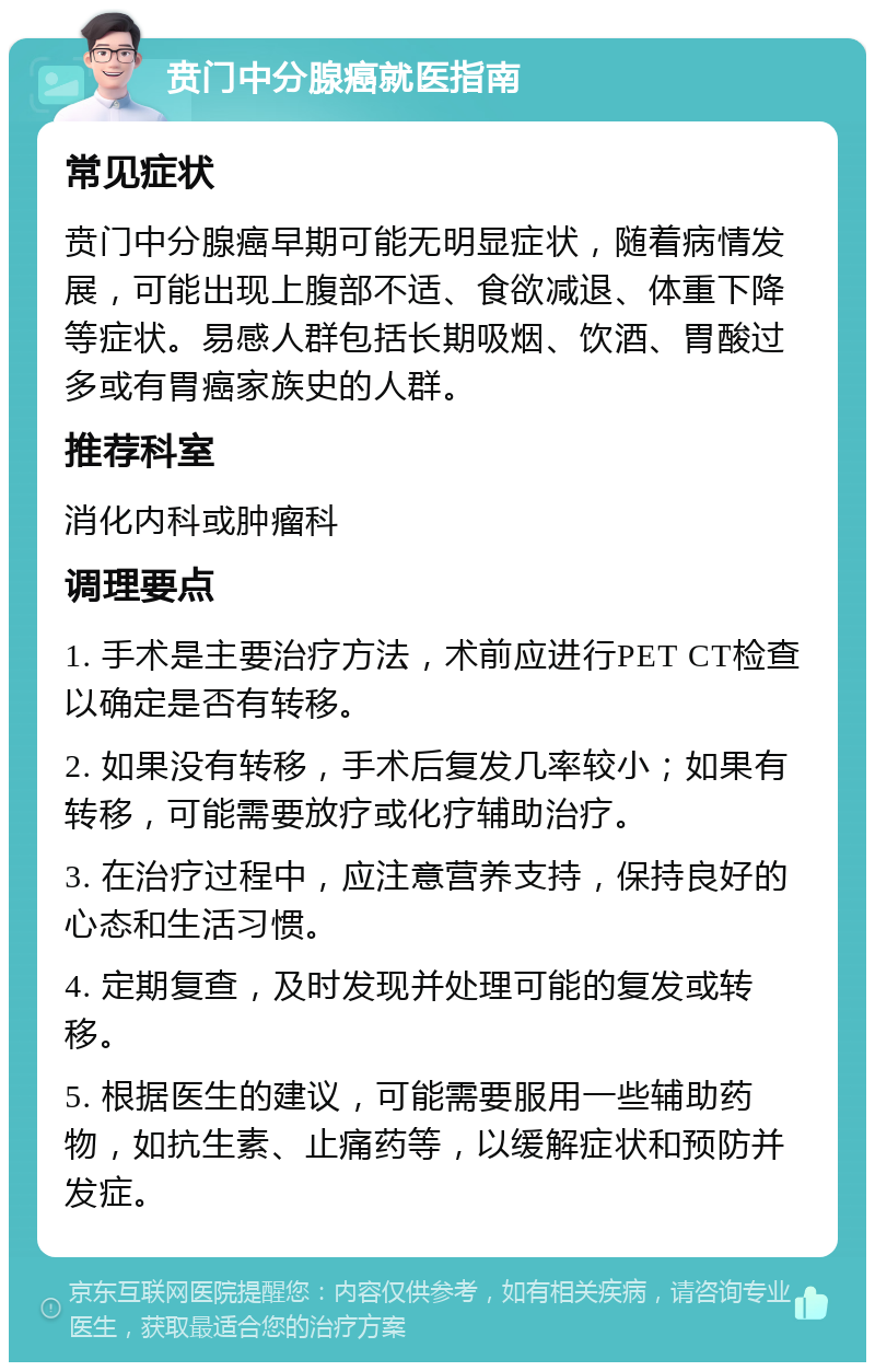 贲门中分腺癌就医指南 常见症状 贲门中分腺癌早期可能无明显症状，随着病情发展，可能出现上腹部不适、食欲减退、体重下降等症状。易感人群包括长期吸烟、饮酒、胃酸过多或有胃癌家族史的人群。 推荐科室 消化内科或肿瘤科 调理要点 1. 手术是主要治疗方法，术前应进行PET CT检查以确定是否有转移。 2. 如果没有转移，手术后复发几率较小；如果有转移，可能需要放疗或化疗辅助治疗。 3. 在治疗过程中，应注意营养支持，保持良好的心态和生活习惯。 4. 定期复查，及时发现并处理可能的复发或转移。 5. 根据医生的建议，可能需要服用一些辅助药物，如抗生素、止痛药等，以缓解症状和预防并发症。