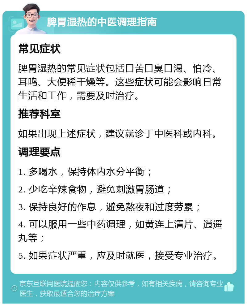 脾胃湿热的中医调理指南 常见症状 脾胃湿热的常见症状包括口苦口臭口渴、怕冷、耳鸣、大便稀干燥等。这些症状可能会影响日常生活和工作，需要及时治疗。 推荐科室 如果出现上述症状，建议就诊于中医科或内科。 调理要点 1. 多喝水，保持体内水分平衡； 2. 少吃辛辣食物，避免刺激胃肠道； 3. 保持良好的作息，避免熬夜和过度劳累； 4. 可以服用一些中药调理，如黄连上清片、逍遥丸等； 5. 如果症状严重，应及时就医，接受专业治疗。